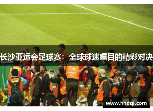 长沙亚运会足球赛：全球球迷瞩目的精彩对决