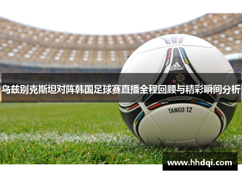 乌兹别克斯坦对阵韩国足球赛直播全程回顾与精彩瞬间分析