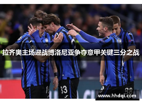 拉齐奥主场迎战博洛尼亚争夺意甲关键三分之战