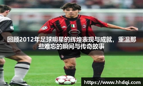 回顾2012年足球明星的辉煌表现与成就，重温那些难忘的瞬间与传奇故事
